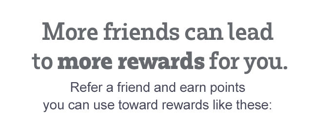 MORE FRIENDS CAN LEAD TO MORE REWARDS FOR YOU. Refer a friend and earn points you can use toward great rewards like these: