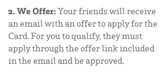 2. We Offer: Your friends will receive an email with an offer to apply for the Card. For you to qualify, they must apply through the offer link included in the email and be approved.